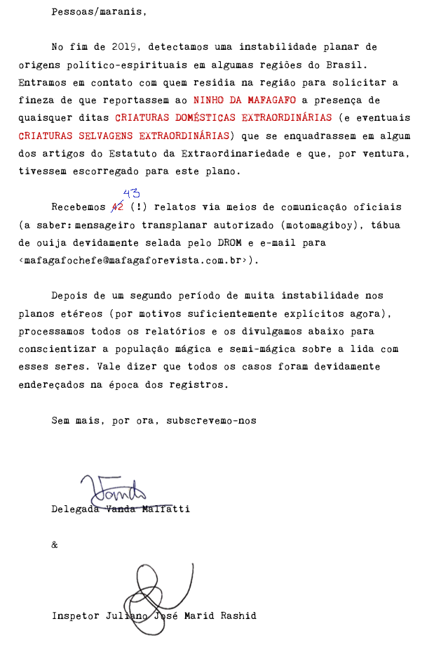 Pessoas/maranis, No fim de 2019, detectamos uma instabilidade planar de origens político-espirituais em algumas regiões do Brasil. Entramos em contato com quem residia na região para solicitar a fineza de que reportassem ao NINHO DA MAFAGAFO a presença de quaisquer ditas CRIATURAS DOMÉSTICAS EXTRAORDINÁRIAS (e eventuais CRIATURAS SELVAGENS EXTRAORDINÁRIAS) que se enquadrassem em algum dos artigos do Estatuto da Extraordinariedade e que, por ventura, tivessem escorregado para este plano. Recebemos 42 (!) relatos via meios de comunicação oficiais (a saber: mensageiro transplanar autorizado (motomagiboy), tábua de ouija devidamente selada pelo DROM e e-mail para ). Depois de um segundo período de muita instabilidade nos planos etéreos (por motivos suficientemente explícitos agora), processamos todos os relatórios e os divulgamos abaixo para conscientizar a população mágica e semi-mágica sobre a lida com esses seres. Vale dizer que todos os casos foram devidamente endereçados na época dos registros. Sem mais, por ora, subscrevemo-nos Delegada Vanda Malfatti & Inspetor Juliano José Marid Rashid