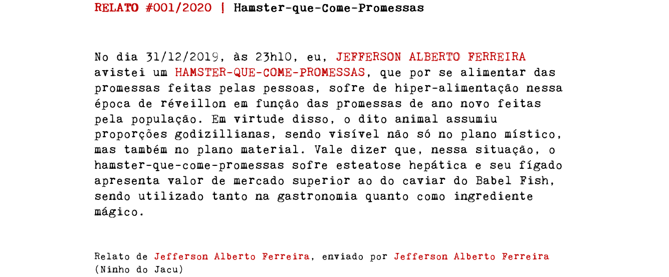 RELATO #001/2020 | Hamster-que-Come-Promessas No dia 31/12/2019, às 23h10, eu, JEFFERSON ALBERTO FERREIRA avistei um HAMSTER-QUE-COME-PROMESSAS, que por se alimentar das promessas feitas pelas pessoas, sofre de hiper-alimentação nessa época de réveillon em função das promessas de ano novo feitas pela população. Em virtude disso, o dito animal assumiu proporções godizillianas, sendo visível não só no plano místico, mas também no plano material. Vale dizer que, nessa situação, o hamster-que-come-promessas sofre esteatose hepática e seu fígado apresenta valor de mercado superior ao do caviar do Babel Fish, sendo utilizado tanto na gastronomia quanto como ingrediente mágico. Relato de Jefferson Alberto Ferreira, enviado por Jefferson Alberto Ferreira (Ninho do Jacu)