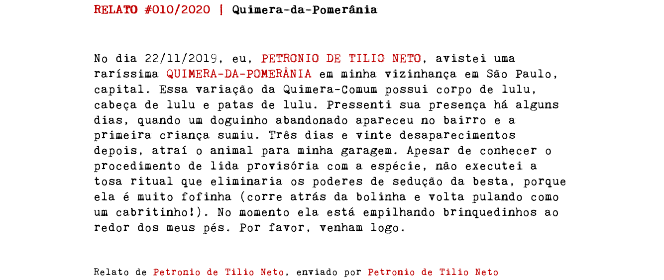 RELATO #010/2020 | Quimera-da-Pomerânia No dia 22/11/2019, eu, PETRONIO DE TILIO NETO, avistei uma raríssima QUIMERA-DA-POMERÂNIA em minha vizinhança em São Paulo, capital. Essa variação da Quimera-Comum possui corpo de lulu, cabeça de lulu e patas de lulu. Pressenti sua presença há alguns dias, quando um doguinho abandonado apareceu no bairro e a primeira criança sumiu. Três dias e vinte desaparecimentos depois, atraí o animal para minha garagem. Apesar de conhecer o procedimento de lida provisória com a espécie, não executei a tosa ritual que eliminaria os poderes de sedução da besta, porque ela é muito fofinha (corre atrás da bolinha e volta pulando como um cabritinho!). No momento ela está empilhando brinquedinhos ao redor dos meus pés. Por favor, venham logo. Relato de Petronio de Tilio Neto, enviado por Petronio de Tilio Neto