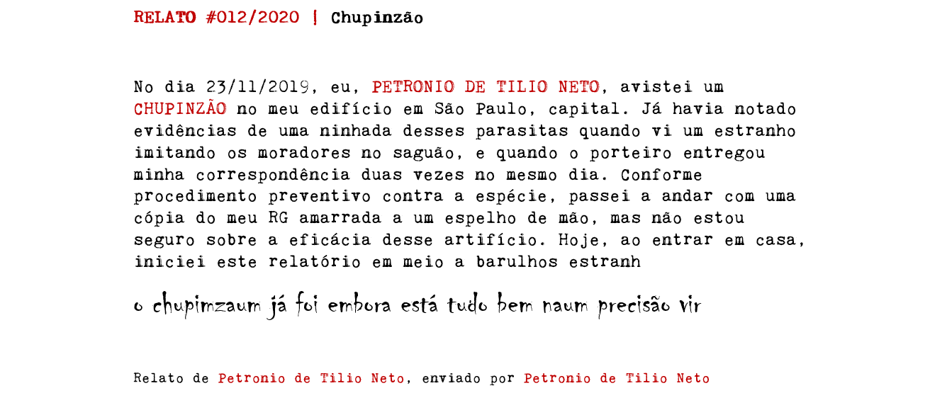 RELATO #012/2020 | Chupinzão No dia 23/11/2019, eu, PETRONIO DE TILIO NETO, avistei um CHUPINZÃO no meu edifício em São Paulo, capital. Já havia notado evidências de uma ninhada desses parasitas quando vi um estranho imitando os moradores no saguão, e quando o porteiro entregou minha correspondência duas vezes no mesmo dia. Conforme procedimento preventivo contra a espécie, passei a andar com uma cópia do meu RG amarrada a um espelho de mão, mas não estou seguro sobre a eficácia desse artifício. Hoje, ao entrar em casa, iniciei este relatório em meio a barulhos estranh o chupimzaum já foi embora está tudo bem naum precisão vir Relato de Petronio de Tilio Neto, enviado por Petronio de Tilio Neto