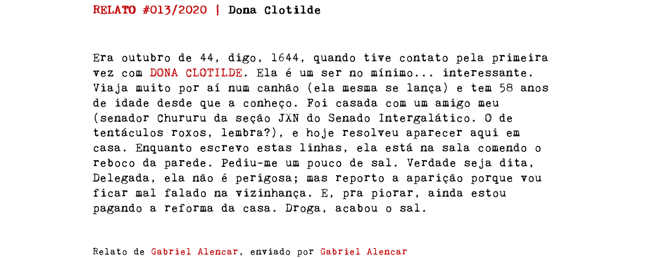 RELATO #013/2020 | Dona Clotilde Era outubro de 44, digo, 1644, quando tive contato pela primeira vez com DONA CLOTILDE. Ela é um ser no mínimo... interessante. Viaja muito por aí num canhão (ela mesma se lança) e tem 58 anos de idade desde que a conheço. Foi casada com um amigo meu (senador Chururu da seção JXN do Senado Intergalático. O de tentáculos roxos, lembra?), e hoje resolveu aparecer aqui em casa. Enquanto escrevo estas linhas, ela está na sala comendo o reboco da parede. Pediu-me um pouco de sal. Verdade seja dita, Delegada, ela não é perigosa; mas reporto a aparição porque vou ficar mal falado na vizinhança. E, pra piorar, ainda estou pagando a reforma da casa. Droga, acabou o sal. Relato de Gabriel Alencar, enviado por Gabriel Alencar