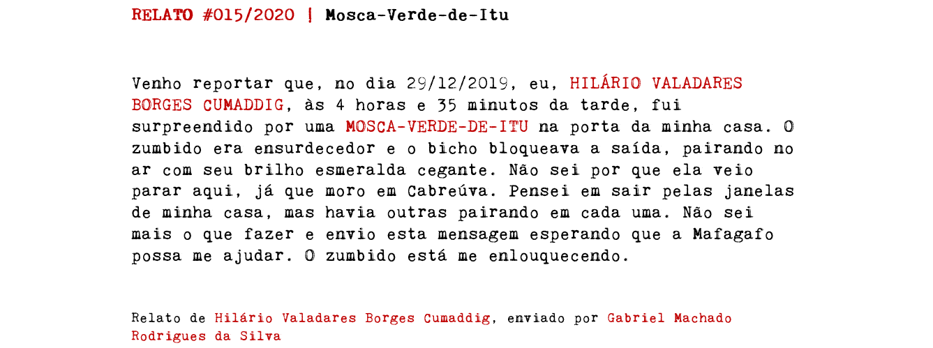 RELATO #015/2020 | Mosca-Verde-de-Itu Venho reportar que, no dia 29/12/2019, eu, HILÁRIO VALADARES BORGES CUMADDIG, às 4 horas e 35 minutos da tarde, fui surpreendido por uma MOSCA-VERDE-DE-ITU na porta da minha casa. O zumbido era ensurdecedor e o bicho bloqueava a saída, pairando no ar com seu brilho esmeralda cegante. Não sei por que ela veio parar aqui, já que moro em Cabreúva. Pensei em sair pelas janelas de minha casa, mas havia outras pairando em cada uma. Não sei mais o que fazer e envio esta mensagem esperando que a Mafagafo possa me ajudar. O zumbido está me enlouquecendo. Relato de Hilário Valadares Borges Cumaddig, enviado por Gabriel Machado Rodrigues da Silva