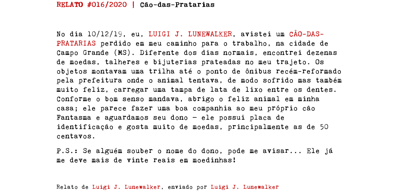 RELATO #016/2020 | Cão-das-Pratarias No dia 10/12/19, eu, LUIGI J. LUNEWALKER, avistei um CÃO-DAS-PRATARIAS perdido em meu caminho para o trabalho, na cidade de Campo Grande (MS). Diferente dos dias normais, encontrei dezenas de moedas, talheres e bijuterias prateadas no meu trajeto. Os objetos montavam uma trilha até o ponto de ônibus recém-reformado pela prefeitura onde o animal tentava, de modo sofrido mas também muito feliz, carregar uma tampa de lata de lixo entre os dentes. Conforme o bom senso mandava, abrigo o feliz animal em minha casa; ele parece fazer uma boa companhia ao meu próprio cão Fantasma e aguardamos seu dono — ele possui placa de identificação e gosta muito de moedas, principalmente as de 50 centavos. P.S.: Se alguém souber o nome do dono, pode me avisar... Ele já me deve mais de vinte reais em moedinhas! Relato de Luigi J. Lunewalker, enviado por Luigi J. Lunewalker