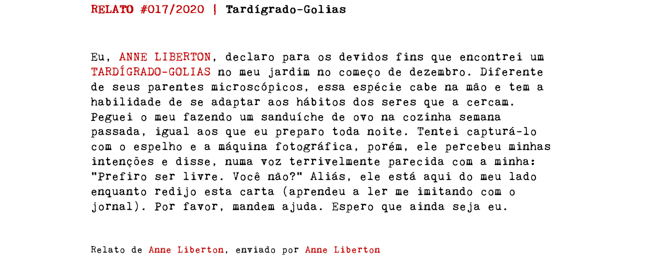 RELATO #017/2020 | Tardígrado-Golias Eu, ANNE LIBERTON, declaro para os devidos fins que encontrei um TARDÍGRADO-GOLIAS no meu jardim no começo de dezembro. Diferente de seus parentes microscópicos, essa espécie cabe na mão e tem a habilidade de se adaptar aos hábitos dos seres que a cercam. Peguei o meu fazendo um sanduíche de ovo na cozinha semana passada, igual aos que eu preparo toda noite. Tentei capturá-lo com o espelho e a máquina fotográfica, porém, ele percebeu minhas intenções e disse, numa voz terrivelmente parecida com a minha: “Prefiro ser livre. Você não?” Aliás, ele está aqui do meu lado enquanto redijo esta carta (aprendeu a ler me imitando com o jornal). Por favor, mandem ajuda. Espero que ainda seja eu. Relato de Anne Liberton, enviado por Anne Liberton