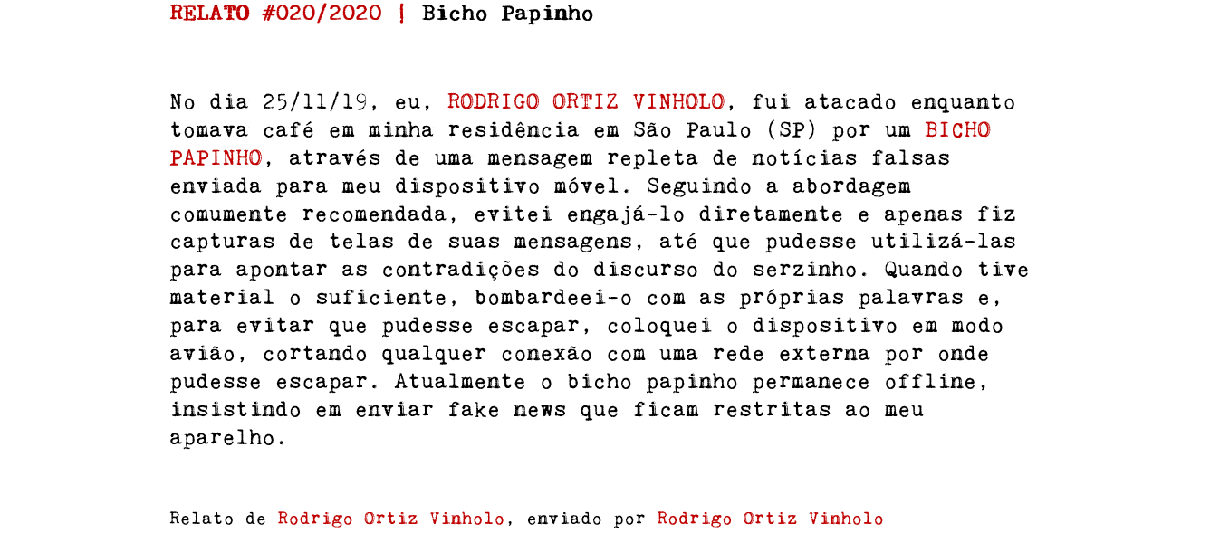 RELATO #020/2020 | Bicho Papinho No dia 25/11/19, eu, RODRIGO ORTIZ VINHOLO, fui atacado enquanto tomava café em minha residência em São Paulo (SP) por um BICHO PAPINHO, através de uma mensagem repleta de notícias falsas enviada para meu dispositivo móvel. Seguindo a abordagem comumente recomendada, evitei engajá-lo diretamente e apenas fiz capturas de telas de suas mensagens, até que pudesse utilizá-las para apontar as contradições do discurso do serzinho. Quando tive material o suficiente, bombardeei-o com as próprias palavras e, para evitar que pudesse escapar, coloquei o dispositivo em modo avião, cortando qualquer conexão com uma rede externa por onde pudesse escapar. Atualmente o bicho papinho permanece offline, insistindo em enviar fake news que ficam restritas ao meu aparelho. Relato de Rodrigo Ortiz Vinholo, enviado por Rodrigo Ortiz Vinholo