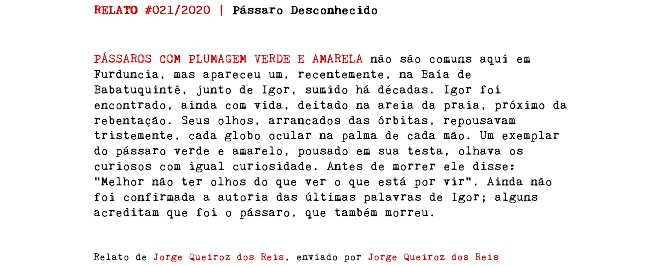 RELATO #021/2020 | Pássaro Desconhecido PÁSSAROS COM PLUMAGEM VERDE E AMARELA não são comuns aqui em Furduncia, mas apareceu um, recentemente, na Baía de Babatuquintê, junto de Igor, sumido há décadas. Igor foi encontrado, ainda com vida, deitado na areia da praia, próximo da rebentação. Seus olhos, arrancados das órbitas, repousavam tristemente, cada globo ocular na palma de cada mão. Um exemplar do pássaro verde e amarelo, pousado em sua testa, olhava os curiosos com igual curiosidade. Antes de morrer ele disse: "Melhor não ter olhos do que ver o que está por vir". Ainda não foi confirmada a autoria das últimas palavras de Igor; alguns acreditam que foi o pássaro, que também morreu. Relato de Jorge Queiroz dos Reis, enviado por Jorge Queiroz dos Reis