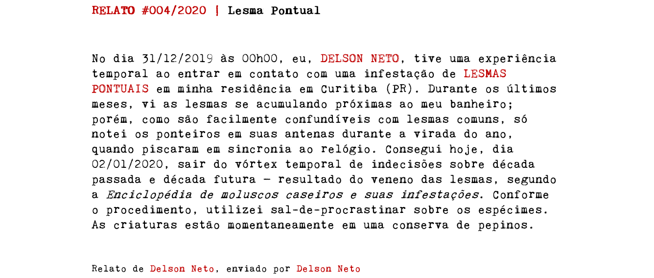 RELATO #004/2020 | Lesma Pontual No dia 31/12/2019 às 00h00, eu, DELSON NETO, tive uma experiência temporal ao entrar em contato com uma infestação de LESMAS PONTUAIS em minha residência em Curitiba (PR). Durante os últimos meses, vi as lesmas se acumulando próximas ao meu banheiro; porém, como são facilmente confundíveis com lesmas comuns, só notei os ponteiros em suas antenas durante a virada do ano, quando piscaram em sincronia ao relógio. Consegui hoje, dia 02/01/2020, sair do vórtex temporal de indecisões sobre década passada e década futura — resultado do veneno das lesmas, segundo a Enciclopédia de moluscos caseiros e suas infestações. Conforme o procedimento, utilizei sal-de-procrastinar sobre os espécimes. As criaturas estão momentaneamente em uma conserva de pepinos. Relato de Delson Neto, enviado por Delson Neto