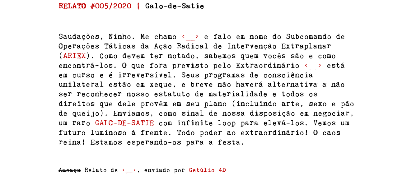 RELATO #005/2020 | Galo-de-Satie Saudações, Ninho. Me chamo e falo em nome do Subcomando de Operações Táticas da Ação Radical de Intervenção Extraplanar (ARIEX). Como devem ter notado, sabemos quem vocês são e como encontrá-los. O que fora previsto pelo Extraordinário está em curso e é irreversível. Seus programas de consciência unilateral estão em xeque, e breve não haverá alternativa a não ser reconhecer nosso estatuto de materialidade e todos os direitos que dele provêm em seu plano (incluindo arte, sexo e pão de queijo). Enviamos, como sinal de nossa disposição em negociar, um raro GALO-DE-SATIE com infinite loop para elevá-los. Vemos um futuro luminoso à frente. Todo poder ao extraordinário! O caos reina! Estamos esperando-os para a festa. Ameaça Relato de , enviado por Getúlio 4D