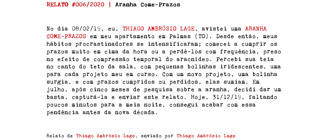 RELATO #006/2020 | Aranha Come-Prazos No dia 08/02/19, eu, THIAGO AMBRÓSIO LAGE, avistei uma ARANHA COME-PRAZOS em meu apartamento em Palmas (TO). Desde então, meus hábitos procrastinadores se intensificaram; comecei a cumprir os prazos muito em cima da hora ou a perdê-los com frequência, preso no efeito de compressão temporal do aracnídeo. Percebi sua teia no canto do teto da sala, com pequenas bolinhas iridescentes, uma para cada projeto meu em curso. Com um novo projeto, uma bolinha surgia, e com prazos cumpridos ou perdidos, elas sumiam. Em julho, após cinco meses de pesquisa sobre a aranha, decidi dar um basta, capturá-la e enviar este relato. Hoje, 31/12/19, faltando poucos minutos para a meia noite, consegui acabar com essa pendência antes da nova década. Relato de Thiago Ambrósio Lage, enviado por Thiago Ambrósio Lage