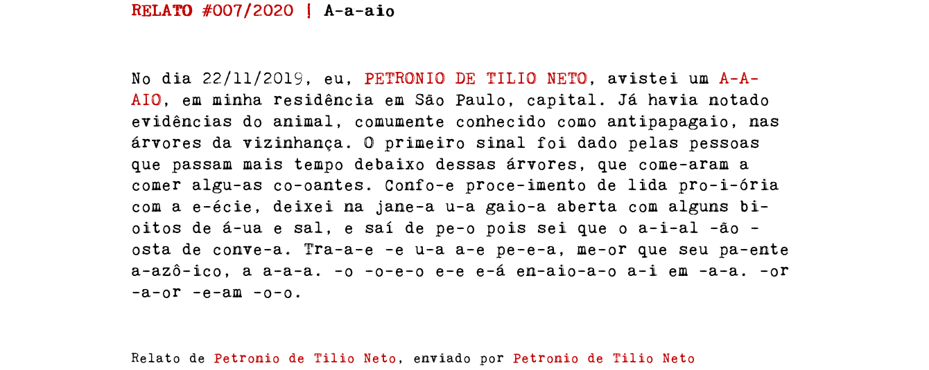 RELATO #007/2020 | A-a-aio No dia 22/11/2019, eu, PETRONIO DE TILIO NETO, avistei um A-A-AIO, em minha residência em São Paulo, capital. Já havia notado evidências do animal, comumente conhecido como antipapagaio, nas árvores da vizinhança. O primeiro sinal foi dado pelas pessoas que passam mais tempo debaixo dessas árvores, que come-aram a comer algu-as co-oantes. Confo-e proce-imento de lida pro-i-ória com a e-écie, deixei na jane-a u-a gaio-a aberta com alguns bi-oitos de á-ua e sal, e saí de pe-o pois sei que o a-i-al -ão -osta de conve-a. Tra-a-e -e u-a a-e pe-e-a, me-or que seu pa-ente a-azô-ico, a a-a-a. -o -o-e-o e-e e-á en-aio-a-o a-i em -a-a. -or -a-or -e-am -o-o. Relato de Petronio de Tilio Neto, enviado por Petronio de Tilio Neto