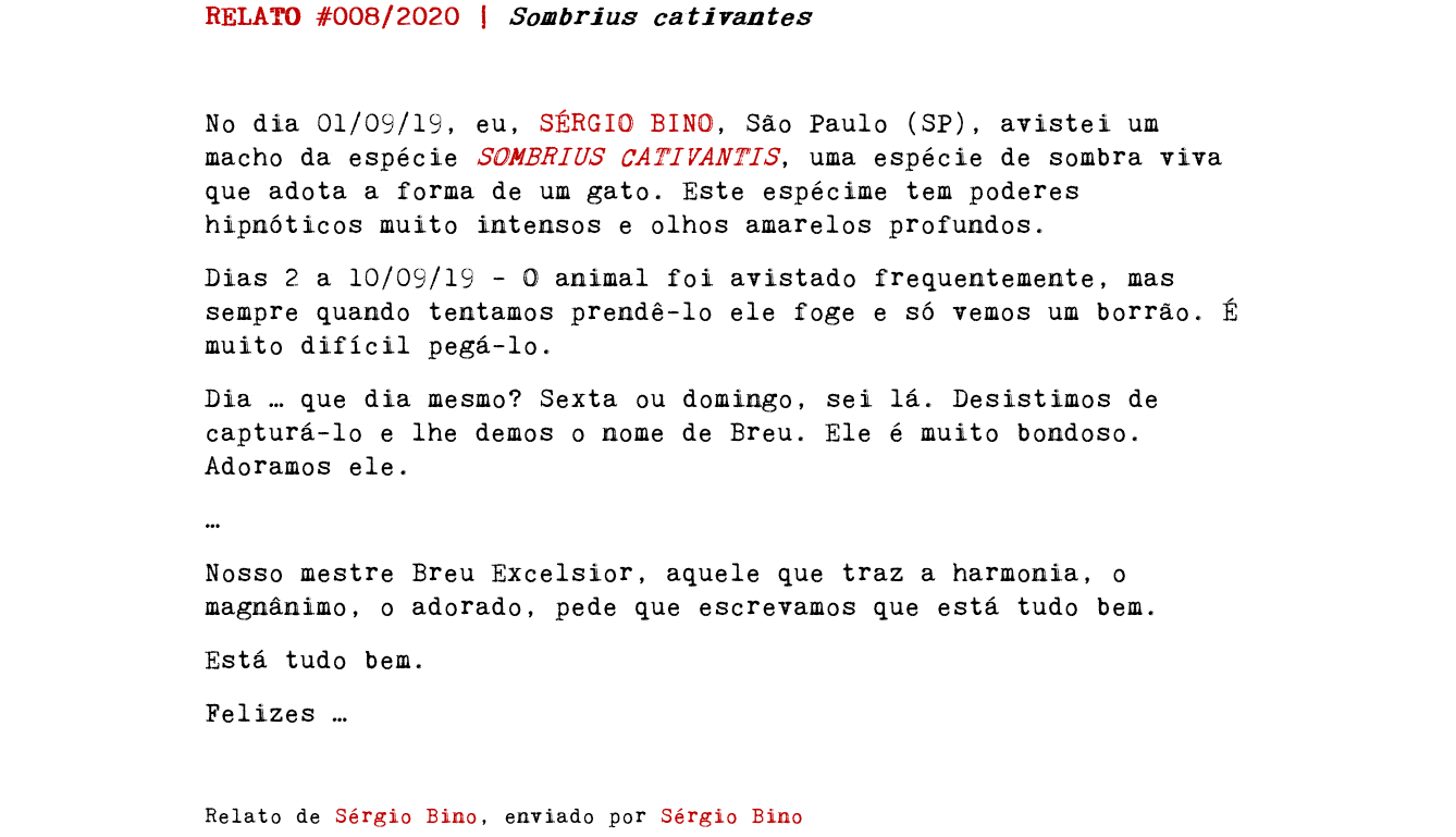 RELATO #008/2020 | Sombrius cativantes No dia 01/09/19, eu, SÉRGIO BINO, São Paulo (SP), avistei um macho da espécie SOMBRIUS CATIVANTIS, uma espécie de sombra viva que adota a forma de um gato. Este espécime tem poderes hipnóticos muito intensos e olhos amarelos profundos. Dias 2 a 10/09/19 - O animal foi avistado frequentemente, mas sempre quando tentamos prendê-lo ele foge e só vemos um borrão. É muito difícil pegá-lo. Dia … que dia mesmo? Sexta ou domingo, sei lá. Desistimos de capturá-lo e lhe demos o nome de Breu. Ele é muito bondoso. Adoramos ele. … Nosso mestre Breu Excelsior, aquele que traz a harmonia, o magnânimo, o adorado, pede que escrevamos que está tudo bem. Está tudo bem. Felizes … Relato de Sérgio Bino, enviado por Sérgio Bino