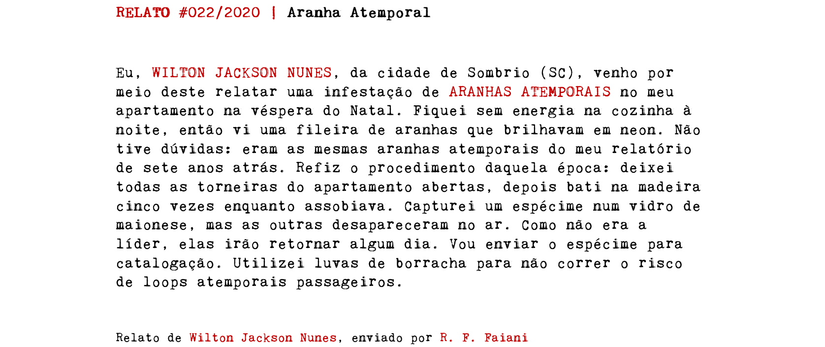 RELATO #022/2020 | Aranha Atemporal Eu, WILTON JACKSON NUNES, da cidade de Sombrio (SC), venho por meio deste relatar uma infestação de ARANHAS ATEMPORAIS no meu apartamento na véspera do Natal. Fiquei sem energia na cozinha à noite, então vi uma fileira de aranhas que brilhavam em neon. Não tive dúvidas: eram as mesmas aranhas atemporais do meu relatório de sete anos atrás. Refiz o procedimento daquela época: deixei todas as torneiras do apartamento abertas, depois bati na madeira cinco vezes enquanto assobiava. Capturei um espécime num vidro de maionese, mas as outras desapareceram no ar. Como não era a líder, elas irão retornar algum dia. Vou enviar o espécime para catalogação. Utilizei luvas de borracha para não correr o risco de loops atemporais passageiros. Relato de Wilton Jackson Nunes, enviado por R. F. Faiani