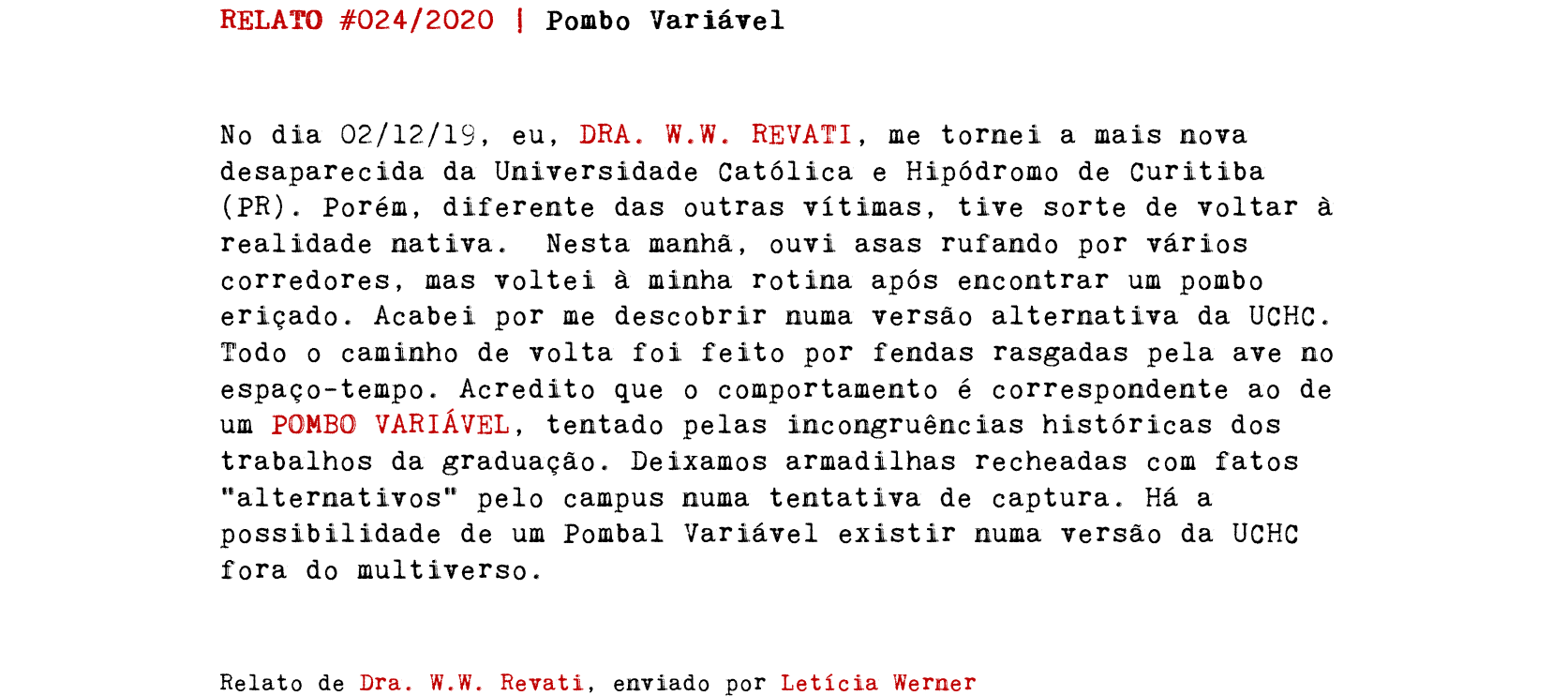 RELATO #024/2020 | Pombo Variável No dia 02/12/19, eu, DRA. W.W. REVATI, me tornei a mais nova desaparecida da Universidade Católica e Hipódromo de Curitiba (PR). Porém, diferente das outras vítimas, tive sorte de voltar à realidade nativa. Nesta manhã, ouvi asas rufando por vários corredores, mas voltei à minha rotina após encontrar um pombo eriçado. Acabei por me descobrir numa versão alternativa da UCHC. Todo o caminho de volta foi feito por fendas rasgadas pela ave no espaço-tempo. Acredito que o comportamento é correspondente ao de um POMBO VARIÁVEL, tentado pelas incongruências históricas dos trabalhos da graduação. Deixamos armadilhas recheadas com fatos “alternativos” pelo campus numa tentativa de captura. Há a possibilidade de um Pombal Variável existir numa versão da UCHC fora do multiverso. Relato de Dra. W.W. Revati, enviado por Letícia Werner