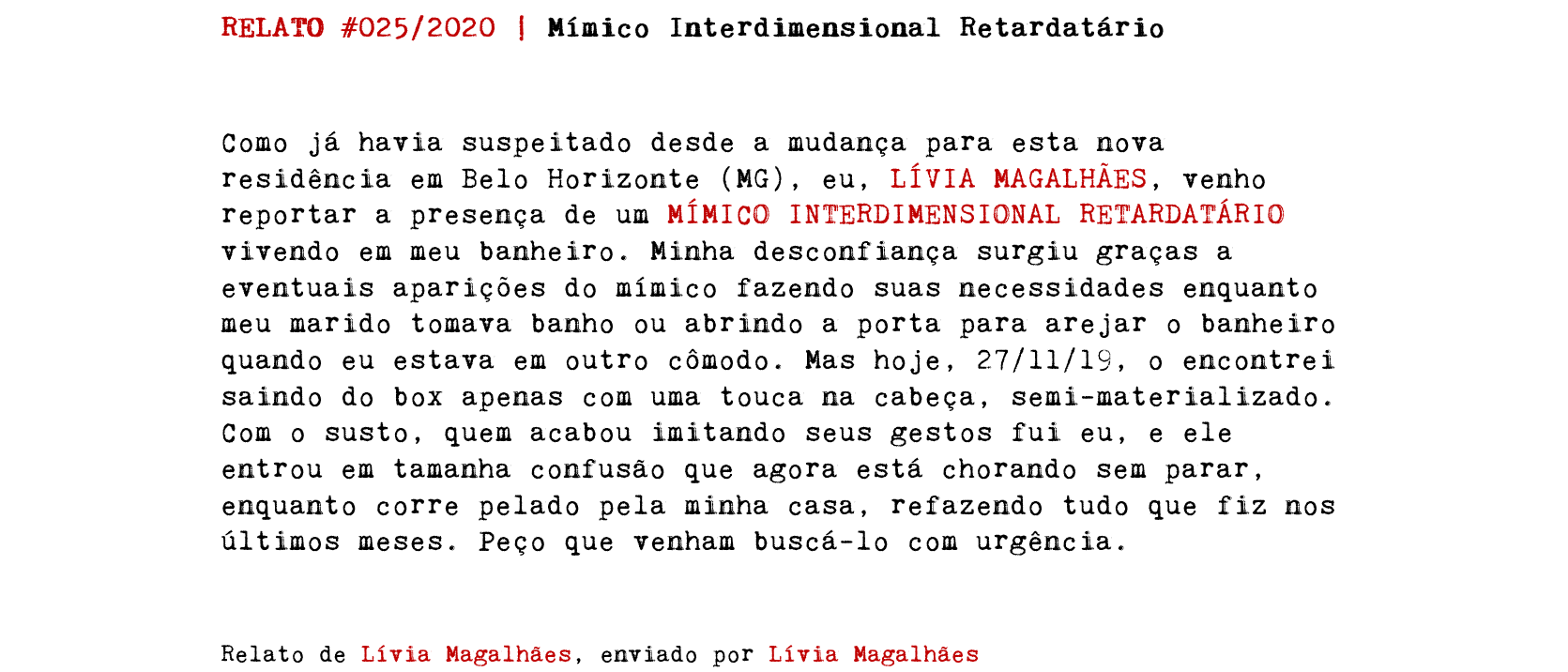 RELATO #025/2020 | Mímico Interdimensional Retardatário Como já havia suspeitado desde a mudança para esta nova residência em Belo Horizonte (MG), eu, LÍVIA MAGALHÃES, venho reportar a presença de um MÍMICO INTERDIMENSIONAL RETARDATÁRIO vivendo em meu banheiro. Minha desconfiança surgiu graças a eventuais aparições do mímico fazendo suas necessidades enquanto meu marido tomava banho ou abrindo a porta para arejar o banheiro quando eu estava em outro cômodo. Mas hoje, 27/11/19, o encontrei saindo do box apenas com uma touca na cabeça, semi-materializado. Com o susto, quem acabou imitando seus gestos fui eu, e ele entrou em tamanha confusão que agora está chorando sem parar, enquanto corre pelado pela minha casa, refazendo tudo que fiz nos últimos meses. Peço que venham buscá-lo com urgência. Relato de Lívia Magalhães, enviado por Lívia Magalhães