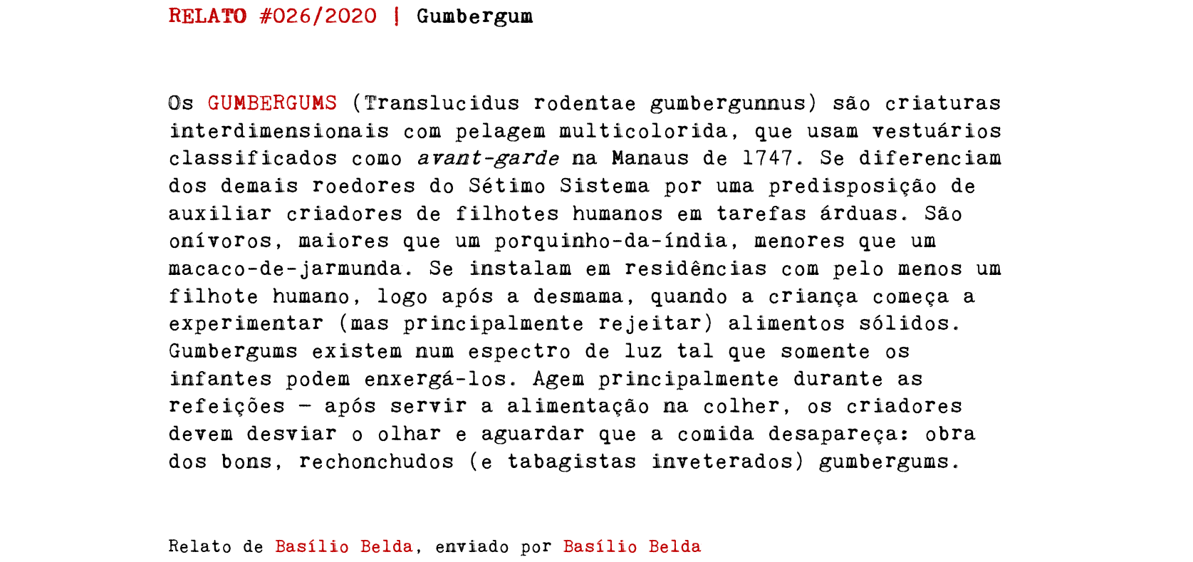 RELATO #026/2020 | Gumbergum Os GUMBERGUMS (Translucidus rodentae gumbergunnus) são criaturas interdimensionais com pelagem multicolorida, que usam vestuários classificados como avant-garde na Manaus de 1747. Se diferenciam dos demais roedores do Sétimo Sistema por uma predisposição de auxiliar criadores de filhotes humanos em tarefas árduas. São onívoros, maiores que um porquinho-da-índia, menores que um macaco-de-jarmunda. Se instalam em residências com pelo menos um filhote humano, logo após a desmama, quando a criança começa a experimentar (mas principalmente rejeitar) alimentos sólidos. Gumbergums existem num espectro de luz tal que somente os infantes podem enxergá-los. Agem principalmente durante as refeições — após servir a alimentação na colher, os criadores devem desviar o olhar e aguardar que a comida desapareça: obra dos bons, rechonchudos (e tabagistas inveterados) gumbergums. Relato de Basílio Belda, enviado por Basílio Belda