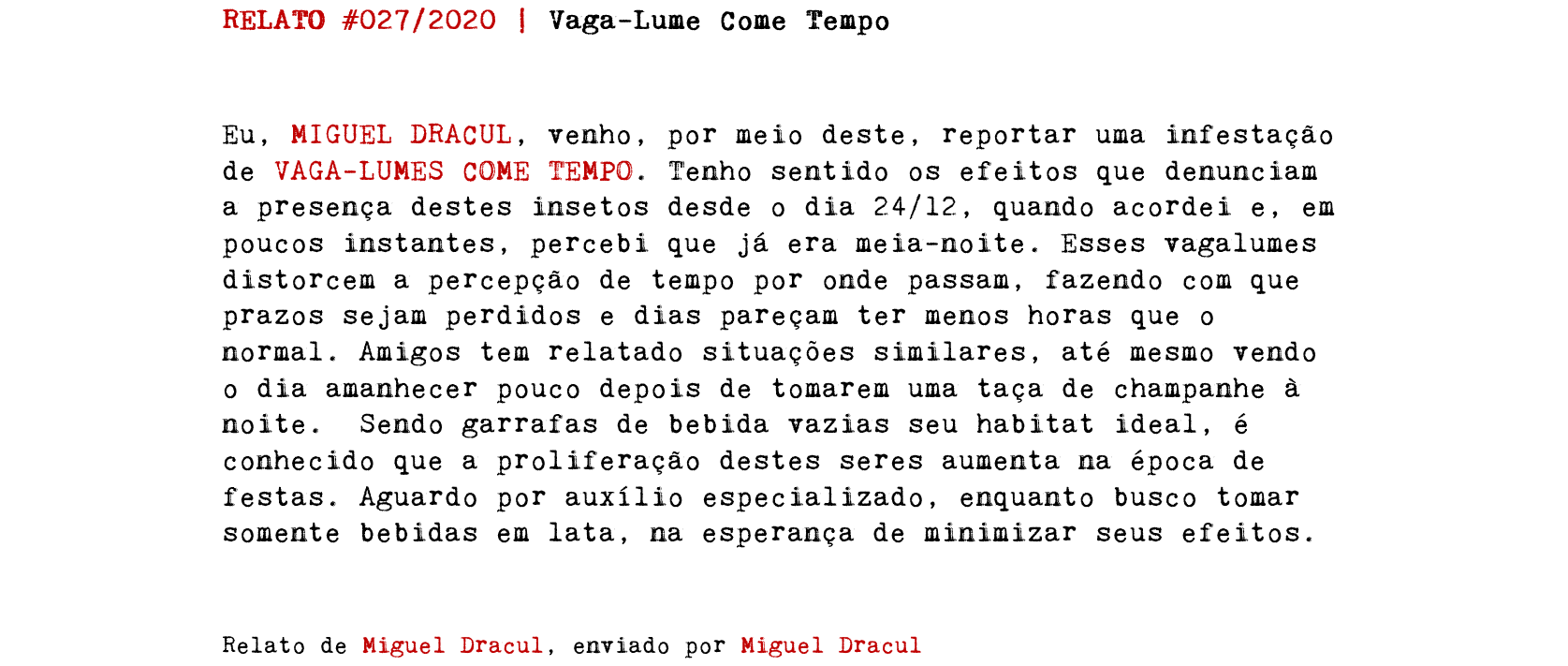 RELATO #027/2020 | Vaga-Lume Come Tempo Eu, MIGUEL DRACUL, venho, por meio deste, reportar uma infestação de VAGA-LUMES COME TEMPO. Tenho sentido os efeitos que denunciam a presença destes insetos desde o dia 24/12, quando acordei e, em poucos instantes, percebi que já era meia-noite. Esses vagalumes distorcem a percepção de tempo por onde passam, fazendo com que prazos sejam perdidos e dias pareçam ter menos horas que o normal. Amigos tem relatado situações similares, até mesmo vendo o dia amanhecer pouco depois de tomarem uma taça de champanhe à noite. Sendo garrafas de bebida vazias seu habitat ideal, é conhecido que a proliferação destes seres aumenta na época de festas. Aguardo por auxílio especializado, enquanto busco tomar somente bebidas em lata, na esperança de minimizar seus efeitos. Relato de Miguel Dracul, enviado por Miguel Dracul