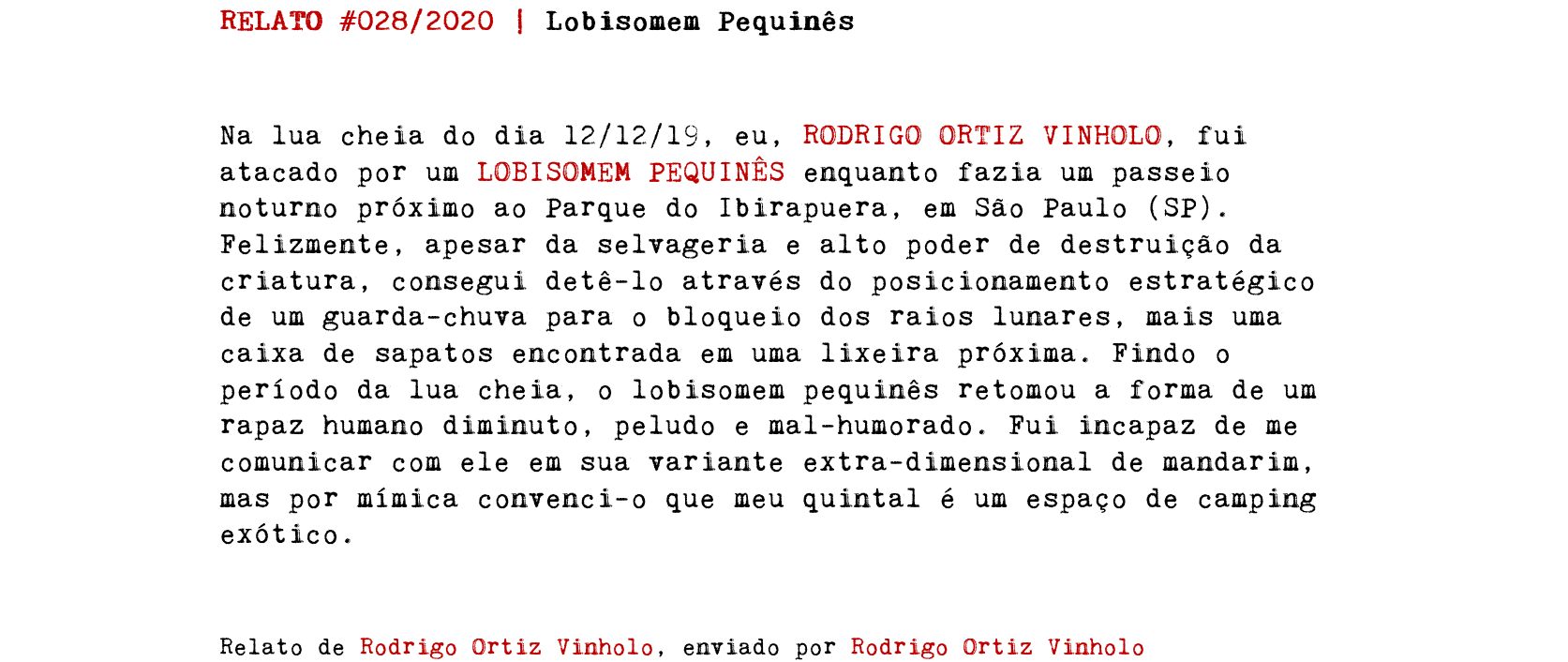 RELATO #028/2020 | Lobisomem Pequinês Na lua cheia do dia 12/12/19, eu, RODRIGO ORTIZ VINHOLO, fui atacado por um LOBISOMEM PEQUINÊS enquanto fazia um passeio noturno próximo ao Parque do Ibirapuera, em São Paulo (SP). Felizmente, apesar da selvageria e alto poder de destruição da criatura, consegui detê-lo através do posicionamento estratégico de um guarda-chuva para o bloqueio dos raios lunares, mais uma caixa de sapatos encontrada em uma lixeira próxima. Findo o período da lua cheia, o lobisomem pequinês retomou a forma de um rapaz humano diminuto, peludo e mal-humorado. Fui incapaz de me comunicar com ele em sua variante extra-dimensional de mandarim, mas por mímica convenci-o que meu quintal é um espaço de camping exótico. Relato de Rodrigo Ortiz Vinholo, enviado por Rodrigo Ortiz Vinholo