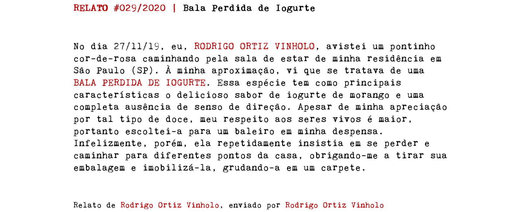 RELATO #029/2020 | Bala Perdida de Iogurte No dia 27/11/19, eu, RODRIGO ORTIZ VINHOLO, avistei um pontinho cor-de-rosa caminhando pela sala de estar de minha residência em São Paulo (SP). À minha aproximação, vi que se tratava de uma BALA PERDIDA DE IOGURTE. Essa espécie tem como principais características o delicioso sabor de iogurte de morango e uma completa ausência de senso de direção. Apesar de minha apreciação por tal tipo de doce, meu respeito aos seres vivos é maior, portanto escoltei-a para um baleiro em minha despensa. Infelizmente, porém, ela repetidamente insistia em se perder e caminhar para diferentes pontos da casa, obrigando-me a tirar sua embalagem e imobilizá-la, grudando-a em um carpete. Relato de Rodrigo Ortiz Vinholo, enviado por Rodrigo Ortiz Vinholo