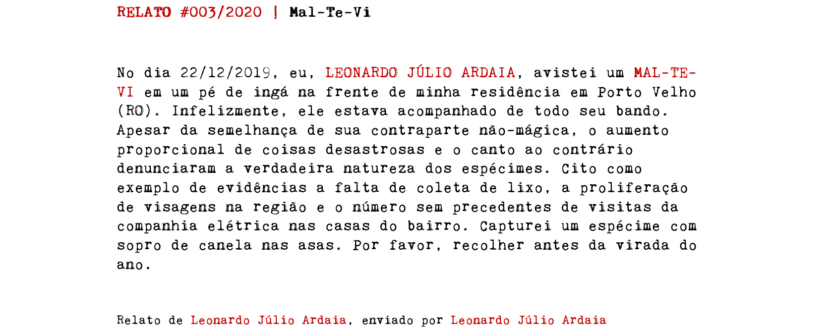 RELATO #003/2020 | Mal-Te-Vi No dia 22/12/2019, eu, LEONARDO JÚLIO ARDAIA, avistei um MAL-TE-VI em um pé de ingá na frente de minha residência em Porto Velho (RO). Infelizmente, ele estava acompanhado de todo seu bando. Apesar da semelhança de sua contraparte não-mágica, o aumento proporcional de coisas desastrosas e o canto ao contrário denunciaram a verdadeira natureza dos espécimes. Cito como exemplo de evidências a falta de coleta de lixo, a proliferação de visagens na região e o número sem precedentes de visitas da companhia elétrica nas casas do bairro. Capturei um espécime com sopro de canela nas asas. Por favor, recolher antes da virada do ano. Relato de Leonardo Júlio Ardaia, enviado por Leonardo Júlio Ardaia