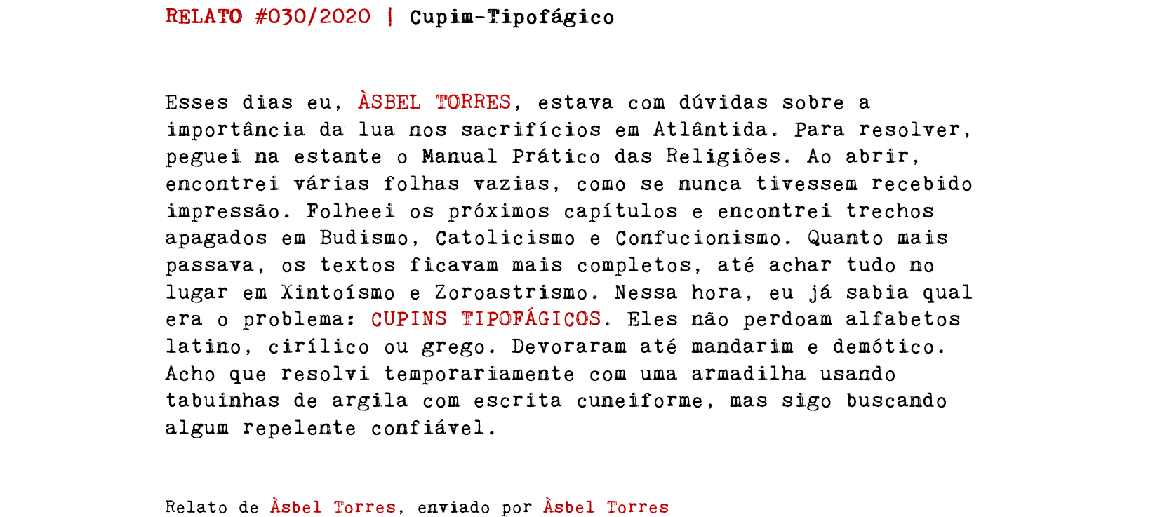 RELATO #030/2020 | Cupim-Tipofágico Esses dias eu, ÀSBEL TORRES, estava com dúvidas sobre a importância da lua nos sacrifícios em Atlântida. Para resolver, peguei na estante o Manual Prático das Religiões. Ao abrir, encontrei várias folhas vazias, como se nunca tivessem recebido impressão. Folheei os próximos capítulos e encontrei trechos apagados em Budismo, Catolicismo e Confucionismo. Quanto mais passava, os textos ficavam mais completos, até achar tudo no lugar em Xintoísmo e Zoroastrismo. Nessa hora, eu já sabia qual era o problema: CUPINS TIPOFÁGICOS. Eles não perdoam alfabetos latino, cirílico ou grego. Devoraram até mandarim e demótico. Acho que resolvi temporariamente com uma armadilha usando tabuinhas de argila com escrita cuneiforme, mas sigo buscando algum repelente confiável. Relato de Àsbel Torres, enviado por Àsbel Torres