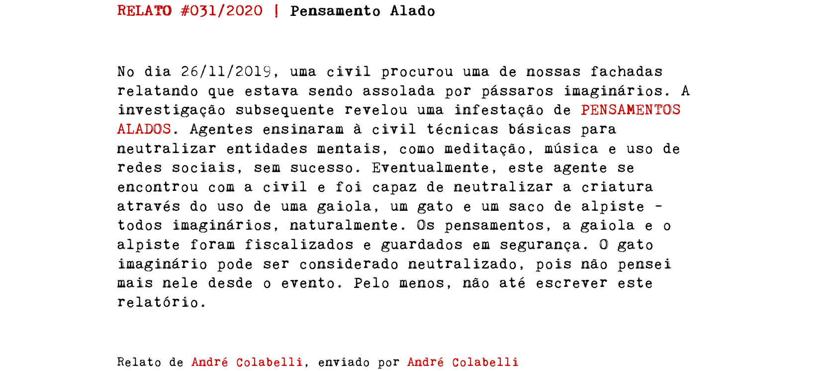 RELATO #031/2020 | Pensamento Alado No dia 26/11/2019, uma civil procurou uma de nossas fachadas relatando que estava sendo assolada por pássaros imaginários. A investigação subsequente revelou uma infestação de PENSAMENTOS ALADOS. Agentes ensinaram à civil técnicas básicas para neutralizar entidades mentais, como meditação, música e uso de redes sociais, sem sucesso. Eventualmente, este agente se encontrou com a civil e foi capaz de neutralizar a criatura através do uso de uma gaiola, um gato e um saco de alpiste – todos imaginários, naturalmente. Os pensamentos, a gaiola e o alpiste foram fiscalizados e guardados em segurança. O gato imaginário pode ser considerado neutralizado, pois não pensei mais nele desde o evento. Pelo menos, não até escrever este relatório. Relato de André Colabelli, enviado por André Colabelli