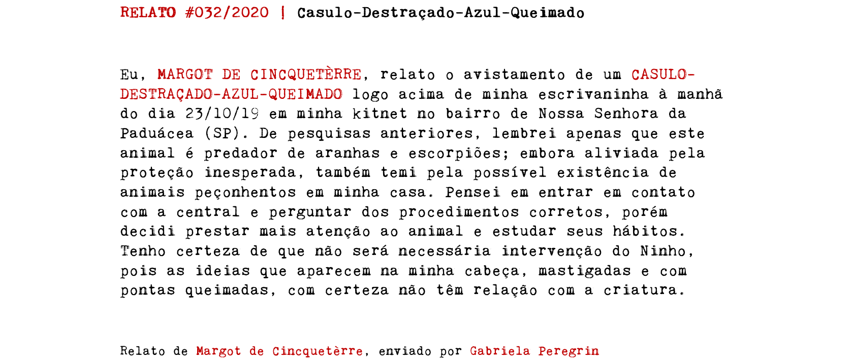 RELATO #032/2020 | Casulo-Destraçado-Azul-Queimado Eu, MARGOT DE CINCQUETÈRRE, relato o avistamento de um CASULO-DESTRAÇADO-AZUL-QUEIMADO logo acima de minha escrivaninha à manhã do dia 23/10/19 em minha kitnet no bairro de Nossa Senhora da Paduácea (SP). De pesquisas anteriores, lembrei apenas que este animal é predador de aranhas e escorpiões; embora aliviada pela proteção inesperada, também temi pela possível existência de animais peçonhentos em minha casa. Pensei em entrar em contato com a central e perguntar dos procedimentos corretos, porém decidi prestar mais atenção ao animal e estudar seus hábitos. Tenho certeza de que não será necessária intervenção do Ninho, pois as ideias que aparecem na minha cabeça, mastigadas e com pontas queimadas, com certeza não têm relação com a criatura. Relato de Margot de Cincquetèrre, enviado por Gabriela Peregrin