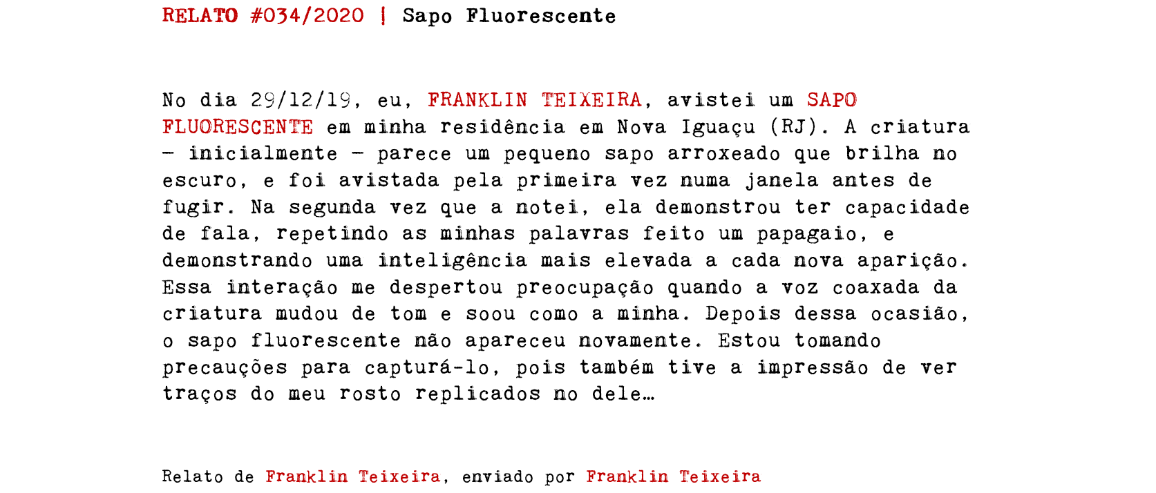 RELATO #034/2020 | Sapo Fluorescente No dia 29/12/19, eu, FRANKLIN TEIXEIRA, avistei um SAPO FLUORESCENTE em minha residência em Nova Iguaçu (RJ). A criatura — inicialmente — parece um pequeno sapo arroxeado que brilha no escuro, e foi avistada pela primeira vez numa janela antes de fugir. Na segunda vez que a notei, ela demonstrou ter capacidade de fala, repetindo as minhas palavras feito um papagaio, e demonstrando uma inteligência mais elevada a cada nova aparição. Essa interação me despertou preocupação quando a voz coaxada da criatura mudou de tom e soou como a minha. Depois dessa ocasião, o sapo fluorescente não apareceu novamente. Estou tomando precauções para capturá-lo, pois também tive a impressão de ver traços do meu rosto replicados no dele… Relato de Franklin Teixeira, enviado por Franklin Teixeira