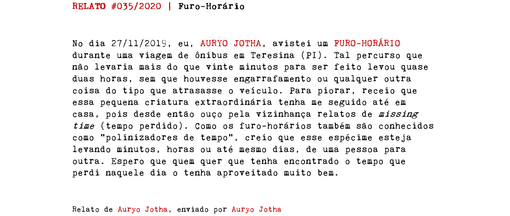 RELATO #035/2020 | Furo-Horário No dia 27/11/2019, eu, AURYO JOTHA, avistei um FURO-HORÁRIO durante uma viagem de ônibus em Teresina (PI). Tal percurso que não levaria mais do que vinte minutos para ser feito levou quase duas horas, sem que houvesse engarrafamento ou qualquer outra coisa do tipo que atrasasse o veículo. Para piorar, receio que essa pequena criatura extraordinária tenha me seguido até em casa, pois desde então ouço pela vizinhança relatos de missing time (tempo perdido). Como os furo-horários também são conhecidos como “polinizadores de tempo”, creio que esse espécime esteja levando minutos, horas ou até mesmo dias, de uma pessoa para outra. Espero que quem quer que tenha encontrado o tempo que perdi naquele dia o tenha aproveitado muito bem. Relato de Auryo Jotha, enviado por Auryo Jotha