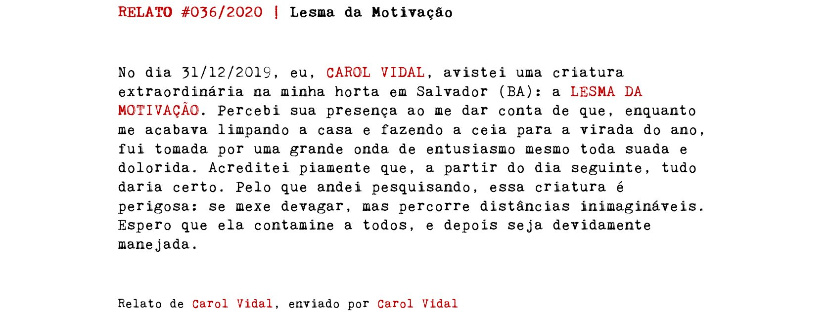 RELATO #036/2020 | Lesma da Motivação No dia 31/12/2019, eu, CAROL VIDAL, avistei uma criatura extraordinária na minha horta em Salvador (BA): a LESMA DA MOTIVAÇÃO. Percebi sua presença ao me dar conta de que, enquanto me acabava limpando a casa e fazendo a ceia para a virada do ano, fui tomada por uma grande onda de entusiasmo mesmo toda suada e dolorida. Acreditei piamente que, a partir do dia seguinte, tudo daria certo. Pelo que andei pesquisando, essa criatura é perigosa: se mexe devagar, mas percorre distâncias inimagináveis. Espero que ela contamine a todos, e depois seja devidamente manejada. Relato de Carol Vidal, enviado por Carol Vidal