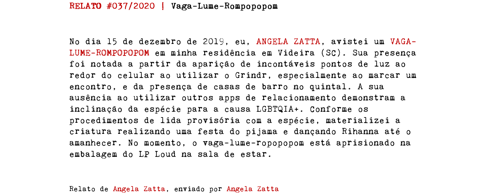 RELATO #037/2020 | Vaga-Lume-Rompopopom No dia 15 de dezembro de 2019, eu, ANGELA ZATTA, avistei um VAGA-LUME-ROMPOPOPOM em minha residência em Videira (SC). Sua presença foi notada a partir da aparição de incontáveis pontos de luz ao redor do celular ao utilizar o Grindr, especialmente ao marcar um encontro, e da presença de casas de barro no quintal. A sua ausência ao utilizar outros apps de relacionamento demonstram a inclinação da espécie para a causa LGBTQIA+. Conforme os procedimentos de lida provisória com a espécie, materializei a criatura realizando uma festa do pijama e dançando Rihanna até o amanhecer. No momento, o vaga-lume-ropopopom está aprisionado na embalagem do LP Loud na sala de estar. Relato de Angela Zatta, enviado por Angela Zatta