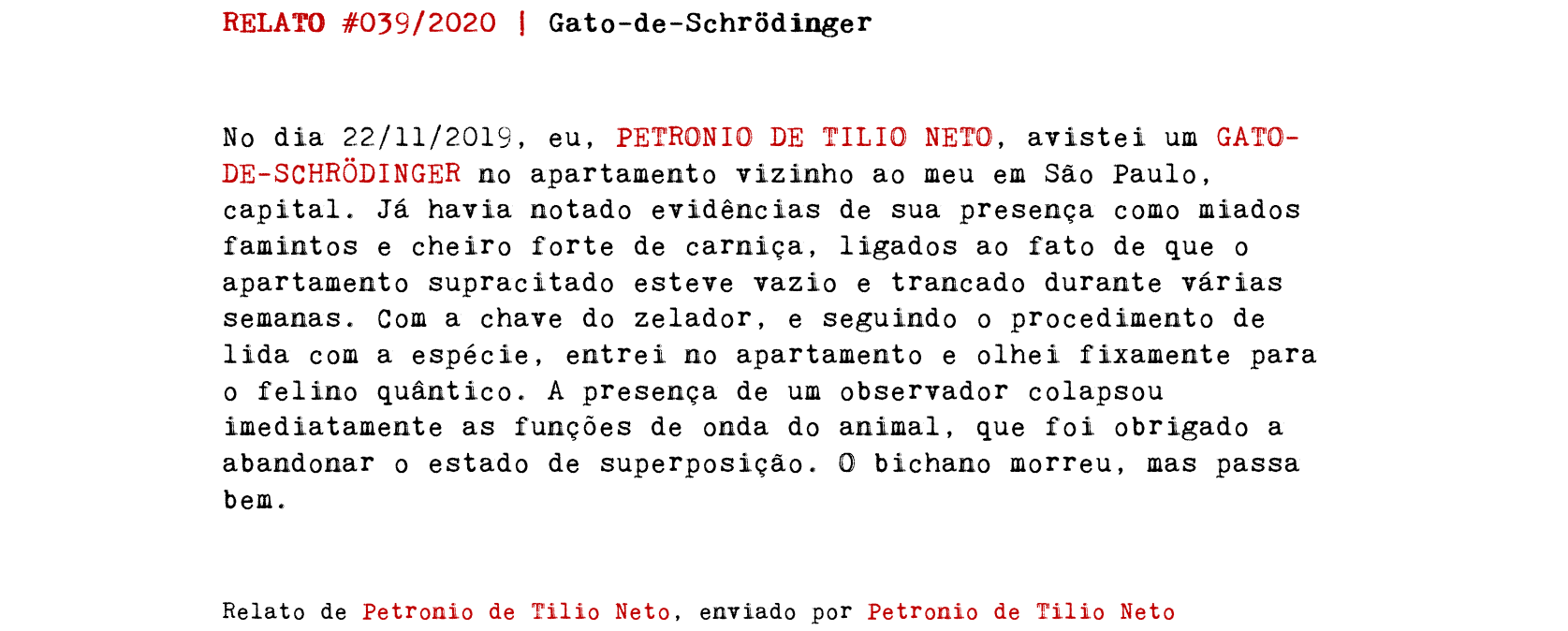 RELATO #039/2020 | Gato-de-Schrödinger No dia 22/11/2019, eu, PETRONIO DE TILIO NETO, avistei um GATO-DE-SCHRÖDINGER no apartamento vizinho ao meu em São Paulo, capital. Já havia notado evidências de sua presença como miados famintos e cheiro forte de carniça, ligados ao fato de que o apartamento supracitado esteve vazio e trancado durante várias semanas. Com a chave do zelador, e seguindo o procedimento de lida com a espécie, entrei no apartamento e olhei fixamente para o felino quântico. A presença de um observador colapsou imediatamente as funções de onda do animal, que foi obrigado a abandonar o estado de superposição. O bichano morreu, mas passa bem. Relato de Petronio de Tilio Neto, enviado por Petronio de Tilio Neto