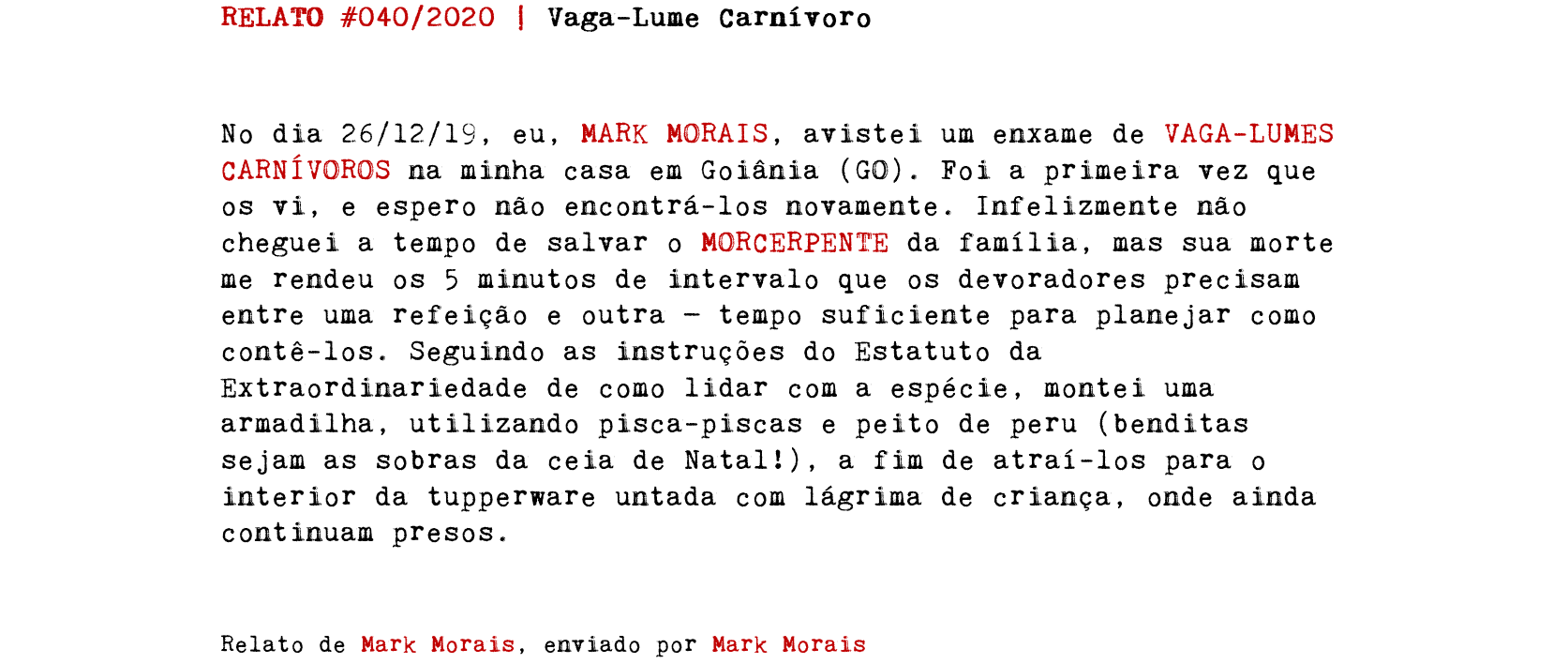 RELATO #040/2020 | Vaga-Lume Carnívoro No dia 26/12/19, eu, MARK MORAIS, avistei um enxame de VAGA-LUMES CARNÍVOROS na minha casa em Goiânia (GO). Foi a primeira vez que os vi, e espero não encontrá-los novamente. Infelizmente não cheguei a tempo de salvar o MORCERPENTE da família, mas sua morte me rendeu os 5 minutos de intervalo que os devoradores precisam entre uma refeição e outra — tempo suficiente para planejar como contê-los. Seguindo as instruções do Estatuto da Extraordinariedade de como lidar com a espécie, montei uma armadilha, utilizando pisca-piscas e peito de peru (benditas sejam as sobras da ceia de Natal!), a fim de atraí-los para o interior da tupperware untada com lágrima de criança, onde ainda continuam presos. Relato de Mark Morais, enviado por Mark Morais