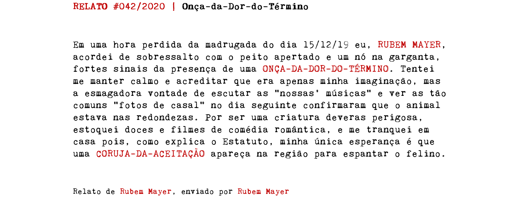 RELATO #042/2020 | Onça-da-Dor-do-Término Em uma hora perdida da madrugada do dia 15/12/19 eu, RUBEM MAYER, acordei de sobressalto com o peito apertado e um nó na garganta, fortes sinais da presença de uma ONÇA-DA-DOR-DO-TÉRMINO. Tentei me manter calmo e acreditar que era apenas minha imaginação, mas a esmagadora vontade de escutar as “nossas' músicas" e ver as tão comuns “fotos de casal” no dia seguinte confirmaram que o animal estava nas redondezas. Por ser uma criatura deveras perigosa, estoquei doces e filmes de comédia romântica, e me tranquei em casa pois, como explica o Estatuto, minha única esperança é que uma CORUJA-DA-ACEITAÇÃO apareça na região para espantar o felino. Relato de Rubem Mayer, enviado por Rubem Mayer